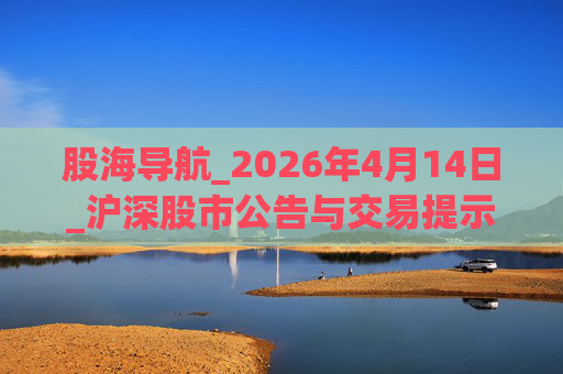 股海导航_2026年4月14日_沪深股市公告与交易提示
