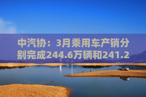 中汽协:3月乘用车产销分别完成244.6万辆和241.2万辆 第1张 中汽协:3月乘用车产销分别完成244.6万辆和241.2万辆 第1张