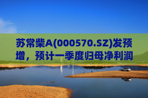 苏常柴A(000570.SZ)发预增，预计一季度归母净利润7000万元至8000万元，同比增长60.11%至82.98%