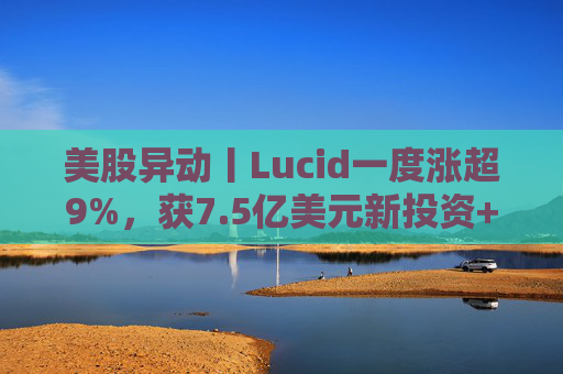 美股异动丨Lucid一度涨超9%，获7.5亿美元新投资+扩大与优步合作