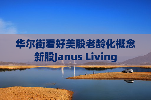 华尔街看好美股老龄化概念新股Janus Living