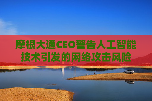摩根大通CEO警告人工智能技术引发的网络攻击风险