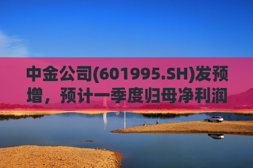 中金公司(601995.SH)发预增，预计一季度归母净利润同比增加65%到90%