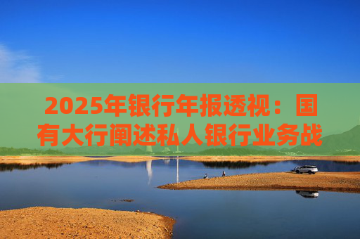 2025年银行年报透视：国有大行阐述私人银行业务战略 股份行亮成绩