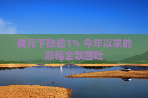 美元下跌逾1% 今年以来的涨幅全数回吐