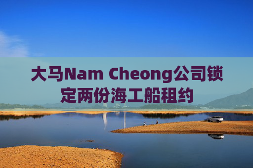 大马Nam Cheong公司锁定两份海工船租约