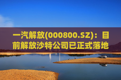 一汽解放(000800.SZ)：目前解放沙特公司已正式落地