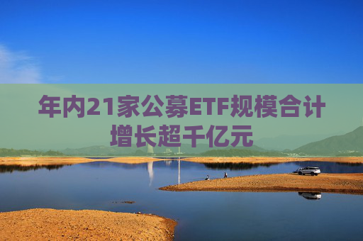 年内21家公募ETF规模合计增长超千亿元