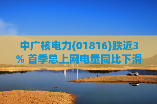 中广核电力(01816)跌近3% 首季总上网电量同比下滑10%