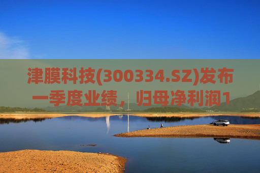 津膜科技(300334.SZ)发布一季度业绩，归母净利润172.44万元，增长19.05%