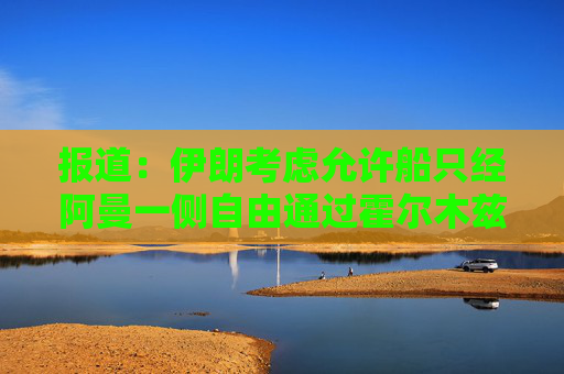 报道：伊朗考虑允许船只经阿曼一侧自由通过霍尔木兹海峡
