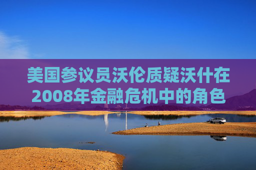 美国参议员沃伦质疑沃什在2008年金融危机中的角色