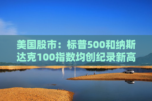 美国股市：标普500和纳斯达克100指数均创纪录新高 停火憧憬推升涨势