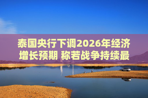 泰国央行下调2026年经济增长预期 称若战争持续最坏情况将没有下限