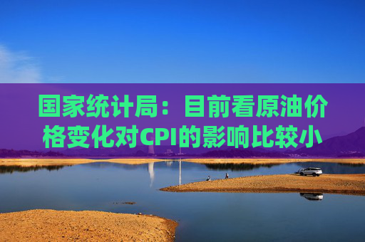 国家统计局：目前看原油价格变化对CPI的影响比较小