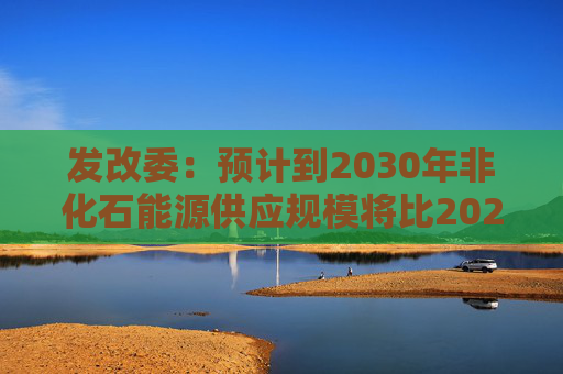 发改委：预计到2030年非化石能源供应规模将比2025年显著增长 2035年比2025年实现倍增