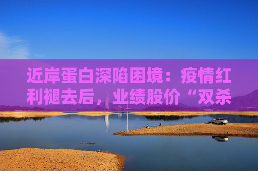 近岸蛋白深陷困境：疫情红利褪去后，业绩股价“双杀”，三大隐忧浮出水面