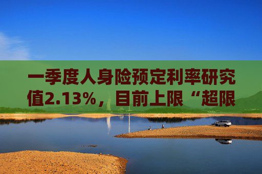 一季度人身险预定利率研究值2.13%,目前上限“超限”12BP