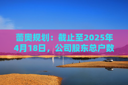 蕾奥规划:截止至2025年4月18日,公司股东总户数12,043户 第1张 蕾奥规划:截止至2025年4月18日,公司股东总户数12,043户 第1张