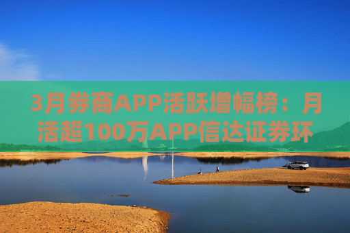 3月券商APP活跃增幅榜：月活超100万APP信达证券环比增幅最高 华西证券最低