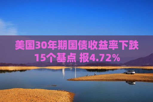 美国30年期国债收益率下跌15个基点 报4.72%