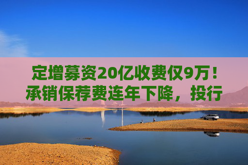 定增募资20亿收费仅9万！承销保荐费连年下降，投行创收更难了