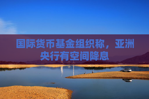 国际货币基金组织称,亚洲央行有空间降息