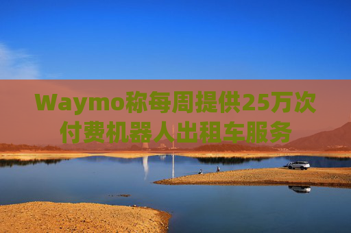 Waymo称每周提供25万次付费机器人出租车服务