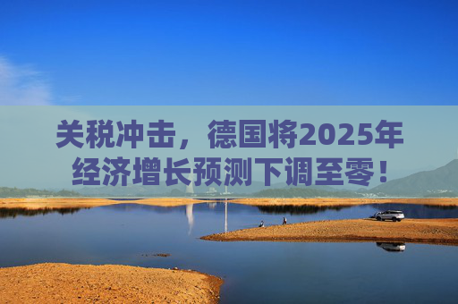 关税冲击，德国将2025年经济增长预测下调至零！