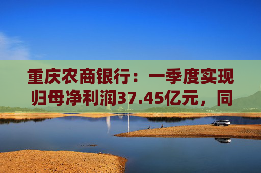 重庆农商银行：一季度实现归母净利润37.45亿元，同比增长6.25%  第1张