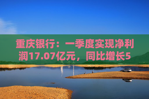 重庆银行：一季度实现净利润17.07亿元，同比增长5.43%  第1张