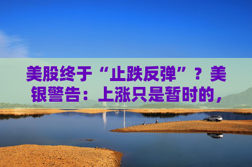 美股终于“止跌反弹”？美银警告：上涨只是暂时的，除非……