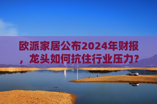 欧派家居公布2024年财报,龙头如何抗住行业压力?要做大家居平台,但“不与装企争利”