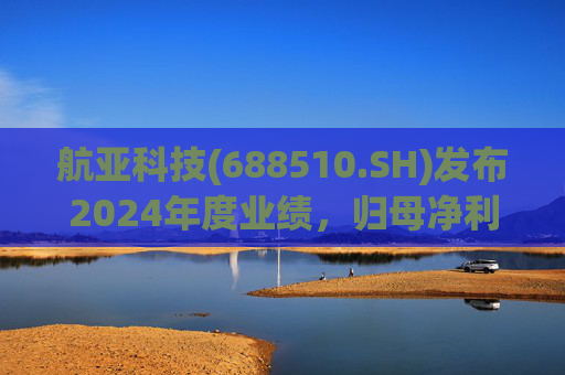 航亚科技(688510.SH)发布2024年度业绩，归母净利润1.27亿元，同比增长40.27%