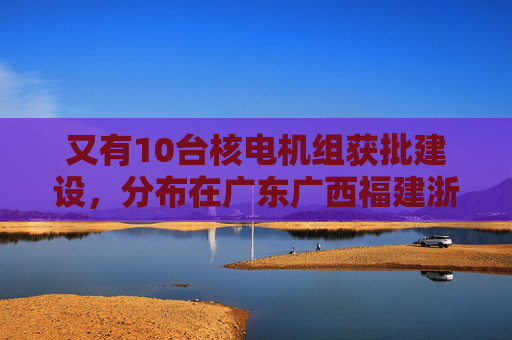 又有10台核电机组获批建设，分布在广东广西福建浙江山东