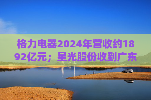 格力电器2024年营收约1892亿元;星光股份收到广东证监局警示函 | 公告精选
