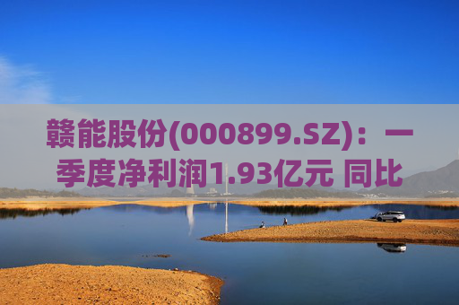 赣能股份(000899.SZ)：一季度净利润1.93亿元 同比下降5.19%  第1张