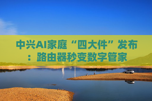 中兴AI家庭“四大件”发布:路由器秒变数字管家