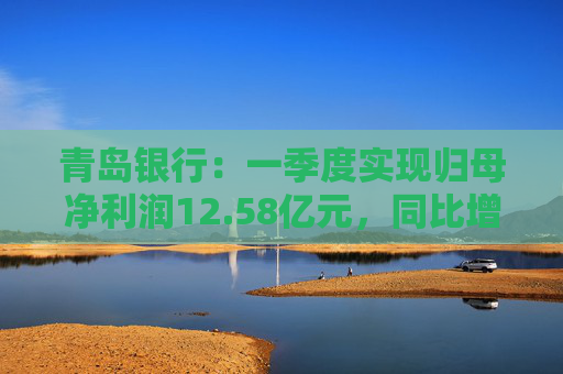 青岛银行：一季度实现归母净利润12.58亿元，同比增长16.42%