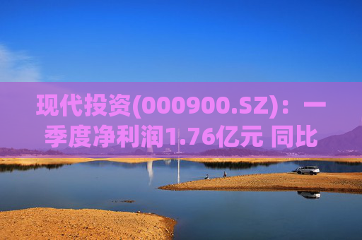 现代投资(000900.SZ):一季度净利润1.76亿元 同比下降7.11%