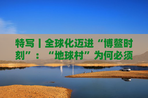 特写丨全球化迈进“博鳌时刻”：“地球村”为何必须拥抱多边主义？