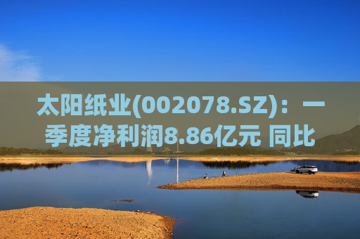 太阳纸业(002078.SZ)：一季度净利润8.86亿元 同比下降7.32%  第1张