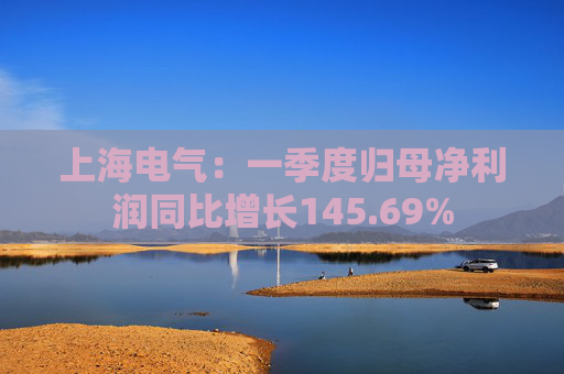 上海电气：一季度归母净利润同比增长145.69%