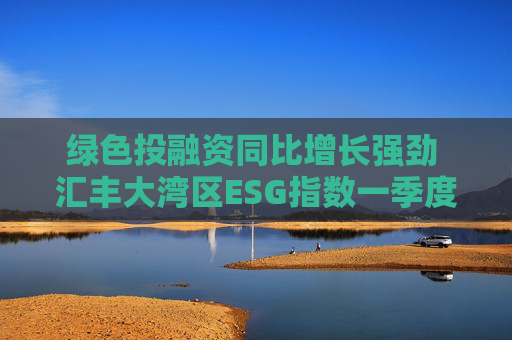 绿色投融资同比增长强劲 汇丰大湾区ESG指数一季度同比微升