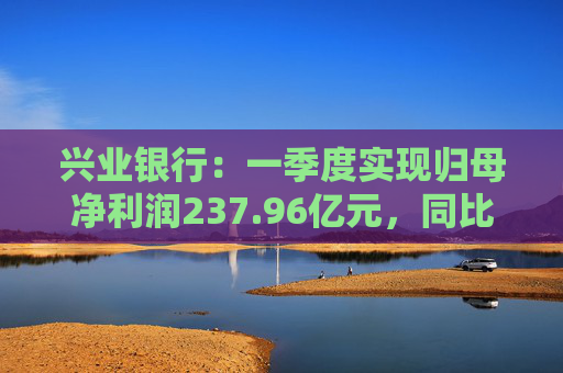 兴业银行：一季度实现归母净利润237.96亿元，同比下降2.22%  第1张