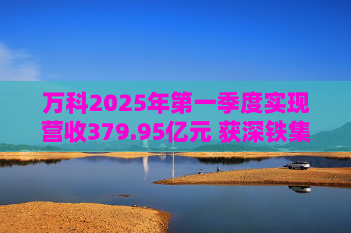 万科2025年第一季度实现营收379.95亿元 获深铁集团33亿元借款支持