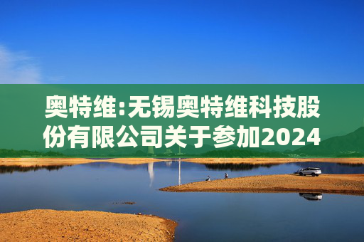 奥特维:无锡奥特维科技股份有限公司关于参加2024年度科创板光伏行业集体业绩说明会的公告