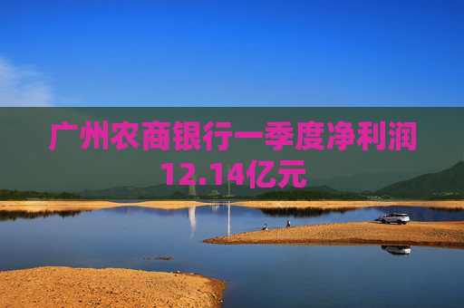 广州农商银行一季度净利润12.14亿元