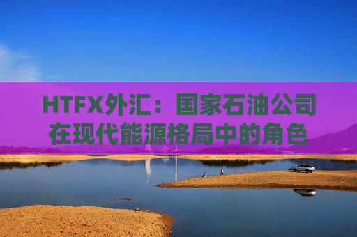HTFX外汇：国家石油公司在现代能源格局中的角色