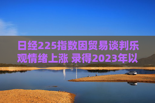 日经225指数因贸易谈判乐观情绪上涨 录得2023年以来最长连涨纪录